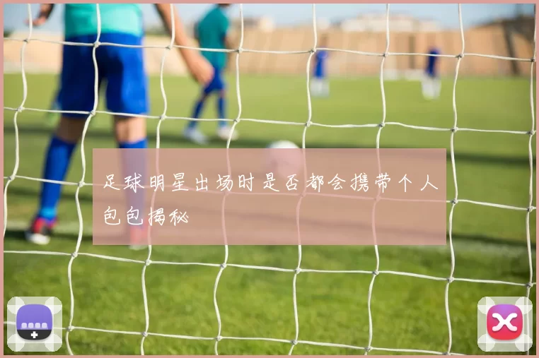 足球明星出场时是否都会携带个人包包揭秘