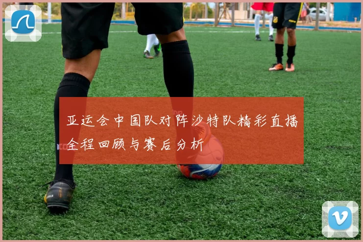 亚运会中国队对阵沙特队精彩直播全程回顾与赛后分析