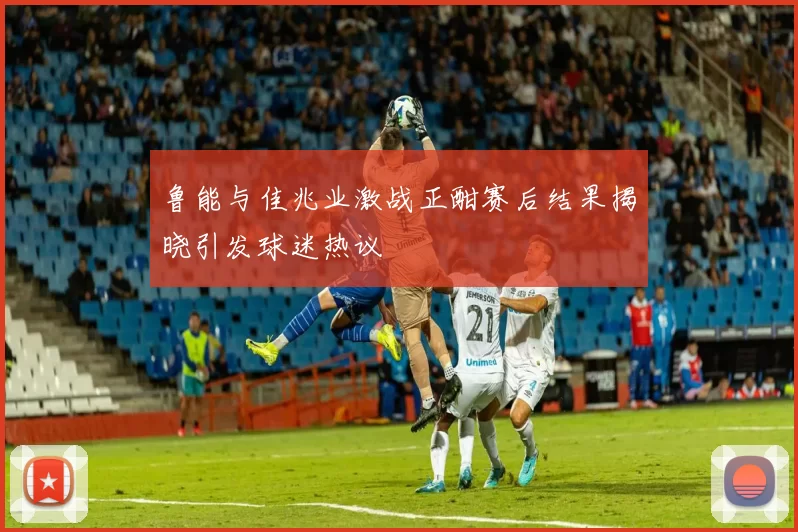 鲁能与佳兆业激战正酣赛后结果揭晓引发球迷热议